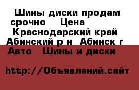 Шины,диски продам срочно  › Цена ­ 12 000 - Краснодарский край, Абинский р-н, Абинск г. Авто » Шины и диски   